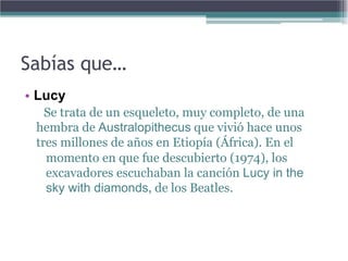 Sabías que…
• Lucy
   Se trata de un esqueleto, muy completo, de una
 hembra de Australopithecus que vivió hace unos
 tres millones de años en Etiopía (África). En el
   momento en que fue descubierto (1974), los
   excavadores escuchaban la canción Lucy in the
   sky with diamonds, de los Beatles.
 