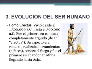 3. EVOLUCIÓN DEL SER HUMANO
• Homo Erectus. Vivió desde el
  1.500.000 a.C. hasta el 300.000
  a.C. Fue el primero en caminar
  completamente erguido (de ahí
  “erectus”). Su aspecto era
  robusto, realizaba herramientas
  (bifaces), conoce el fuego y fue el
  primero en abandonar África
  llegando hasta Asia.
 