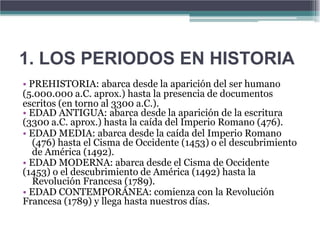 1. LOS PERIODOS EN HISTORIA
• PREHISTORIA: abarca desde la aparición del ser humano
(5.000.000 a.C. aprox.) hasta la presencia de documentos
escritos (en torno al 3300 a.C.).
• EDAD ANTIGUA: abarca desde la aparición de la escritura
(3300 a.C. aprox.) hasta la caída del Imperio Romano (476).
• EDAD MEDIA: abarca desde la caída del Imperio Romano
   (476) hasta el Cisma de Occidente (1453) o el descubrimiento
   de América (1492).
• EDAD MODERNA: abarca desde el Cisma de Occidente
(1453) o el descubrimiento de América (1492) hasta la
   Revolución Francesa (1789).
• EDAD CONTEMPORÁNEA: comienza con la Revolución
Francesa (1789) y llega hasta nuestros días.
 