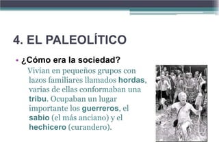 4. EL PALEOLÍTICO
• ¿Cómo era la sociedad?
  Vivían en pequeños grupos con
  lazos familiares llamados hordas,
  varias de ellas conformaban una
  tribu. Ocupaban un lugar
  importante los guerreros, el
  sabio (el más anciano) y el
  hechicero (curandero).
 