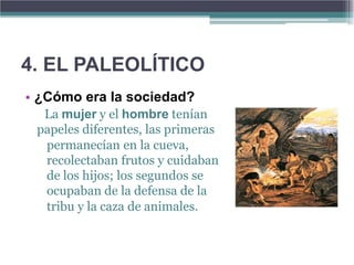 4. EL PALEOLÍTICO
• ¿Cómo era la sociedad?
  La mujer y el hombre tenían
 papeles diferentes, las primeras
  permanecían en la cueva,
  recolectaban frutos y cuidaban
  de los hijos; los segundos se
  ocupaban de la defensa de la
  tribu y la caza de animales.
 