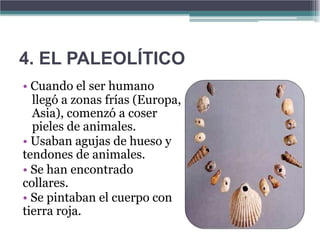 4. EL PALEOLÍTICO
• Cuando el ser humano
  llegó a zonas frías (Europa,
  Asia), comenzó a coser
  pieles de animales.
• Usaban agujas de hueso y
tendones de animales.
• Se han encontrado
collares.
• Se pintaban el cuerpo con
tierra roja.
 