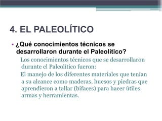 4. EL PALEOLÍTICO
• ¿Qué conocimientos técnicos se
  desarrollaron durante el Paleolítico?
   Los conocimientos técnicos que se desarrollaron
   durante el Paleolítico fueron:
   El manejo de los diferentes materiales que tenían
   a su alcance como maderas, huesos y piedras que
   aprendieron a tallar (bifaces) para hacer útiles
   armas y herramientas.
 