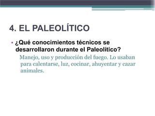 4. EL PALEOLÍTICO
• ¿Qué conocimientos técnicos se
  desarrollaron durante el Paleolítico?
   Manejo, uso y producción del fuego. Lo usaban
   para calentarse, luz, cocinar, ahuyentar y cazar
   animales.
 