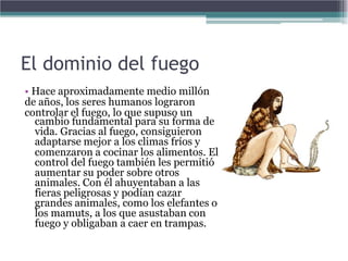 El dominio del fuego
• Hace aproximadamente medio millón
de años, los seres humanos lograron
controlar el fuego, lo que supuso un
  cambio fundamental para su forma de
  vida. Gracias al fuego, consiguieron
  adaptarse mejor a los climas fríos y
  comenzaron a cocinar los alimentos. El
  control del fuego también les permitió
  aumentar su poder sobre otros
  animales. Con él ahuyentaban a las
  fieras peligrosas y podían cazar
  grandes animales, como los elefantes o
  los mamuts, a los que asustaban con
  fuego y obligaban a caer en trampas.
 