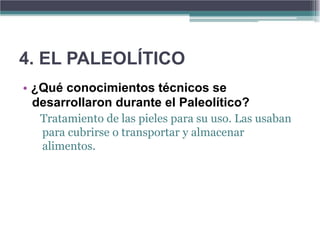 4. EL PALEOLÍTICO
• ¿Qué conocimientos técnicos se
  desarrollaron durante el Paleolítico?
   Tratamiento de las pieles para su uso. Las usaban
   para cubrirse o transportar y almacenar
   alimentos.
 
