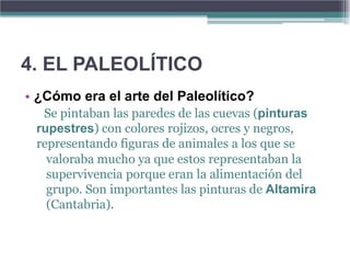 4. EL PALEOLÍTICO
• ¿Cómo era el arte del Paleolítico?
  Se pintaban las paredes de las cuevas (pinturas
 rupestres) con colores rojizos, ocres y negros,
 representando figuras de animales a los que se
   valoraba mucho ya que estos representaban la
   supervivencia porque eran la alimentación del
   grupo. Son importantes las pinturas de Altamira
   (Cantabria).
 