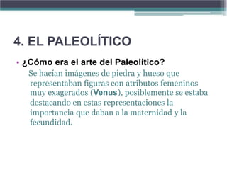 4. EL PALEOLÍTICO
• ¿Cómo era el arte del Paleolítico?
   Se hacían imágenes de piedra y hueso que
   representaban figuras con atributos femeninos
   muy exagerados (Venus), posiblemente se estaba
   destacando en estas representaciones la
   importancia que daban a la maternidad y la
   fecundidad.
 