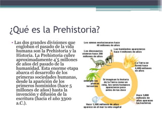 ¿Qué es la Prehistoria?
• Las dos grandes divisiones que
   engloban el pasado de la vida
   humana son la Prehistoria y la
   Historia. La Prehistoria cubre
   aproximadamente 4’5 millones
   de años del pasado de la
   humanidad. Esta enorme etapa
   abarca el desarrollo de los
   primeras sociedades humanas,
   desde la aparición de los
   primeros homínidos (hace 5
   millones de años) hasta la
   invención y difusión de la
   escritura (hacia el año 3300
   a.C.).
 