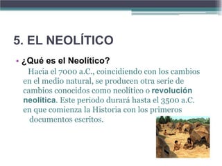 5. EL NEOLÍTICO
• ¿Qué es el Neolítico?
  Hacia el 7000 a.C., coincidiendo con los cambios
 en el medio natural, se producen otra serie de
 cambios conocidos como neolítico o revolución
 neolítica. Este periodo durará hasta el 3500 a.C.
 en que comienza la Historia con los primeros
   documentos escritos.
 