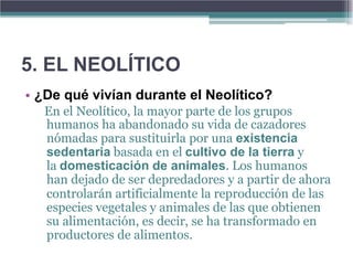 5. EL NEOLÍTICO
• ¿De qué vivían durante el Neolítico?
  En el Neolítico, la mayor parte de los grupos
  humanos ha abandonado su vida de cazadores
  nómadas para sustituirla por una existencia
  sedentaria basada en el cultivo de la tierra y
  la domesticación de animales. Los humanos
  han dejado de ser depredadores y a partir de ahora
  controlarán artificialmente la reproducción de las
  especies vegetales y animales de las que obtienen
  su alimentación, es decir, se ha transformado en
  productores de alimentos.
 