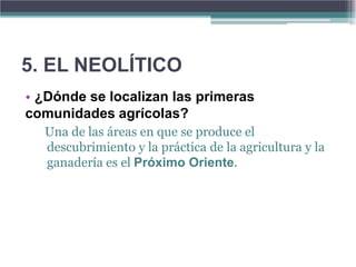 5. EL NEOLÍTICO
• ¿Dónde se localizan las primeras
comunidades agrícolas?
  Una de las áreas en que se produce el
  descubrimiento y la práctica de la agricultura y la
  ganadería es el Próximo Oriente.
 