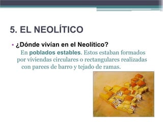 5. EL NEOLÍTICO
• ¿Dónde vivían en el Neolítico?
  En poblados estables. Estos estaban formados
 por viviendas circulares o rectangulares realizadas
  con parees de barro y tejado de ramas.
 