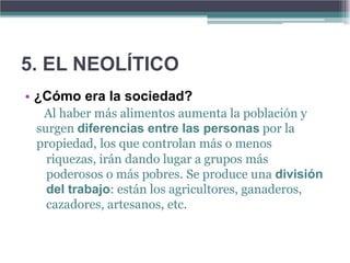 5. EL NEOLÍTICO
• ¿Cómo era la sociedad?
  Al haber más alimentos aumenta la población y
 surgen diferencias entre las personas por la
 propiedad, los que controlan más o menos
   riquezas, irán dando lugar a grupos más
   poderosos o más pobres. Se produce una división
   del trabajo: están los agricultores, ganaderos,
   cazadores, artesanos, etc.
 