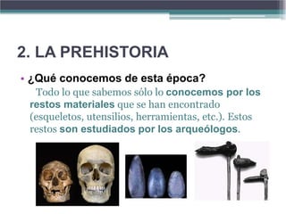 2. LA PREHISTORIA
• ¿Qué conocemos de esta época?
  Todo lo que sabemos sólo lo conocemos por los
 restos materiales que se han encontrado
 (esqueletos, utensilios, herramientas, etc.). Estos
 restos son estudiados por los arqueólogos.
 