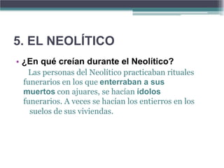 5. EL NEOLÍTICO
• ¿En qué creían durante el Neolítico?
  Las personas del Neolítico practicaban rituales
 funerarios en los que enterraban a sus
 muertos con ajuares, se hacían ídolos
 funerarios. A veces se hacían los entierros en los
   suelos de sus viviendas.
 