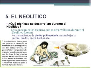 5. EL NEOLÍTICO
• ¿Qué técnicas se desarrollan durante el
Neolítico?
   Los conocimientos técnicos que se desarrollaron durante el
    Neolítico fueron:
     Herramientas de piedra pulimentada para trabajar la
    piedra: arados, hoces, hachas, etc.
 