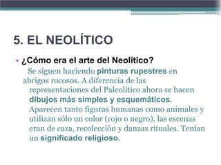 5. EL NEOLÍTICO
• ¿Cómo era el arte del Neolítico?
  Se siguen haciendo pinturas rupestres en
 abrigos rocosos. A diferencia de las
  representaciones del Paleolítico ahora se hacen
  dibujos más simples y esquemáticos.
  Aparecen tanto figuras humanas como animales y
  utilizan sólo un color (rojo o negro), las escenas
  eran de caza, recolección y danzas rituales. Tenían
  un significado religioso.
 