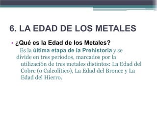 6. LA EDAD DE LOS METALES
• ¿Qué es la Edad de los Metales?
  Es la última etapa de la Prehistoria y se
 divide en tres períodos, marcados por la
   utilización de tres metales distintos: La Edad del
   Cobre (o Calcolítico), La Edad del Bronce y La
   Edad del Hierro.
 