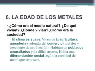 6. LA EDAD DE LOS METALES
• ¿Cómo era el medio natural? ¿De qué
vivían? ¿Dónde vivían? ¿Cómo era la
sociedad?
  El clima es suave. Viven de la agricultura,
 ganadería y además del comercio (metales y
 excedente de producción). Habitan en poblados
 amurallados y de difícil acceso. Había una
 diferenciación social según la cantidad de
 metal que se poseía.
 