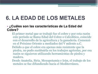 6. LA EDAD DE LOS METALES
• ¿Cuáles son las características de La Edad del
Cobre?
   El primer metal que se trabajó fue el cobre y por esta razón
   este período se llama Edad del Cobre o Calcolítico, coincide
   con el desarrollo de la agricultura y la ganadería. Comenzó
   en el Próximo Oriente a mediados del V milenio a.C.
   Debido a que el cobre era apenas más resistente que la
   piedra, no pudo sustituirla en los trabajos agrícolas, por esa
   razón se siguieron utilizando herramientas de piedra y
   madera.
   Desde Anatolia, Siria, Mesopotamia e Irán, el trabajo de los
   metales se fue difundiendo hacia el Mediterráneo.
 