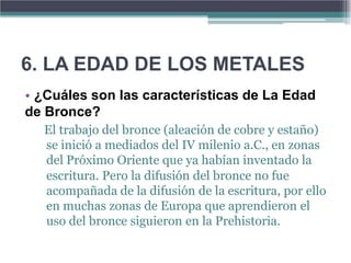 6. LA EDAD DE LOS METALES
• ¿Cuáles son las características de La Edad
de Bronce?
  El trabajo del bronce (aleación de cobre y estaño)
  se inició a mediados del IV milenio a.C., en zonas
  del Próximo Oriente que ya habían inventado la
  escritura. Pero la difusión del bronce no fue
  acompañada de la difusión de la escritura, por ello
  en muchas zonas de Europa que aprendieron el
  uso del bronce siguieron en la Prehistoria.
 