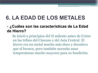 6. LA EDAD DE LOS METALES
• ¿Cuáles son las características de La Edad
de Hierro?
  Se inició a principios del II milenio antes de Cristo
  en las tribus del Cáucaso y del Asia Central. El
  hierro era un metal mucho más duro y duradero
  que el bronce, pero también necesita unas
  temperaturas mucho mayores para su fundición.
 