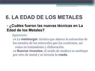 6. LA EDAD DE LOS METALES
• ¿Cuáles fueron las nuevas técnicas en La
Edad de los Metales?
  Aparecen:
    La metalurgia: técnica que abarca la extracción de
   los metales de los minerales que los contienen, así
     como su tratamiento y elaboración.
    Nuevos inventos: el arado de madera se sustituye
   por otro de metal y se inventa la rueda.
 