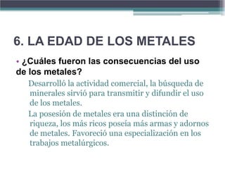 6. LA EDAD DE LOS METALES
• ¿Cuáles fueron las consecuencias del uso
de los metales?
  Desarrolló la actividad comercial, la búsqueda de
  minerales sirvió para transmitir y difundir el uso
  de los metales.
  La posesión de metales era una distinción de
  riqueza, los más ricos poseía más armas y adornos
  de metales. Favoreció una especialización en los
  trabajos metalúrgicos.
 