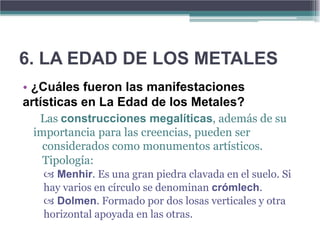 6. LA EDAD DE LOS METALES
• ¿Cuáles fueron las manifestaciones
artísticas en La Edad de los Metales?
  Las construcciones megalíticas, además de su
 importancia para las creencias, pueden ser
   considerados como monumentos artísticos.
   Tipología:
    Menhir. Es una gran piedra clavada en el suelo. Si
   hay varios en círculo se denominan crómlech.
    Dolmen. Formado por dos losas verticales y otra
   horizontal apoyada en las otras.
 