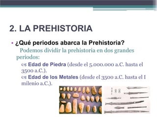 2. LA PREHISTORIA
• ¿Qué periodos abarca la Prehistoria?
  Podemos dividir la prehistoria en dos grandes
 periodos:
    Edad de Piedra (desde el 5.000.000 a.C. hasta el
   3500 a.C.).
    Edad de los Metales (desde el 3500 a.C. hasta el I
   milenio a.C.).
 