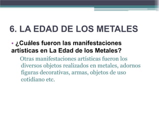6. LA EDAD DE LOS METALES
• ¿Cuáles fueron las manifestaciones
artísticas en La Edad de los Metales?
  Otras manifestaciones artísticas fueron los
  diversos objetos realizados en metales, adornos
  figuras decorativas, armas, objetos de uso
  cotidiano etc.
 