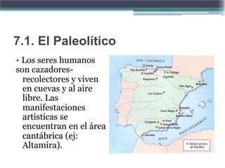 7.1. El Paleolítico
• Los seres humanos
son cazadores-
  recolectores y viven
  en cuevas y al aire
  libre. Las
  manifestaciones
  artísticas se
  encuentran en el área
  cantábrica (ej:
  Altamira).
 