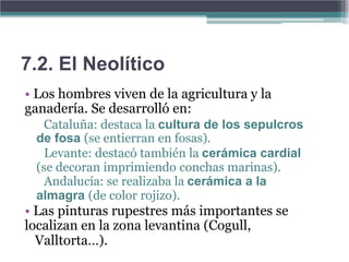 7.2. El Neolítico
• Los hombres viven de la agricultura y la
ganadería. Se desarrolló en:
   Cataluña: destaca la cultura de los sepulcros
 de fosa (se entierran en fosas).
   Levante: destacó también la cerámica cardial
 (se decoran imprimiendo conchas marinas).
   Andalucía: se realizaba la cerámica a la
 almagra (de color rojizo).
• Las pinturas rupestres más importantes se
localizan en la zona levantina (Cogull,
  Valltorta…).
 