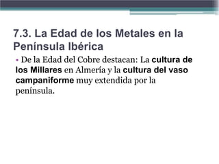 7.3. La Edad de los Metales en la
Península Ibérica
• De la Edad del Cobre destacan: La cultura de
los Millares en Almería y la cultura del vaso
campaniforme muy extendida por la
península.
 