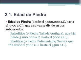 2.1. Edad de Piedra
• Edad de Piedra (desde el 5.000.000 a.C. hasta
el 3500 a.C.), que a su vez se divide en dos
subperiodos:
    Paleolítico (o Piedra Tallada/Antigua), que iría
    desde 5.000.000 a.C. hasta el 7000 a.C.).
    Neolítico (o Piedra Pulimentada/Nueva), que
  iría desde el 7000 a.C. hasta el 3500 a.C.).
 