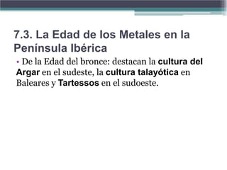 7.3. La Edad de los Metales en la
Península Ibérica
• De la Edad del bronce: destacan la cultura del
Argar en el sudeste, la cultura talayótica en
Baleares y Tartessos en el sudoeste.
 