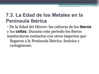7.3. La Edad de los Metales en la
Península Ibérica
• De la Edad del Hierro: las culturas de los íberos
y los celtas. Durante este período los íberos
mantuvieron contactos con otros imperios que
  llegaron a la Península Ibérica: fenicios y
  cartagineses.
 