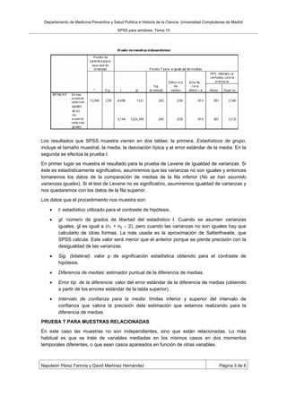 Departamento de Medicina Preventiva y Salud Publica e Historia de la Ciencia. Universidad Complutense de Madrid

                                         SPSS para windows. Tema 10




Los resultados que SPSS muestra vienen en dos tablas: la primera, Estadísticos de grupo,
incluye el tamaño muestral, la media, la desviación típica y el error estándar de la media. En la
segunda se efectúa la prueba t.
En primer lugar se muestra el resultado para la prueba de Levene de igualdad de varianzas. Si
éste es estadísticamente significativo, asumiremos que las varianzas no son iguales y entonces
tomaremos los datos de la comparación de medias de la fila inferior (No se han asumido
varianzas iguales). Si el test de Levene no es significativo, asumiremos igualdad de varianzas y
nos quedaremos con los datos de la fila superior.
Los datos que el procedimiento nos muestra son:

        t: estadístico utilizado para el contraste de hipótesis.

        gl: número de grados de libertad del estadístico t. Cuando se asumen varianzas
        iguales, gl es igual a (n1 + n2 – 2), pero cuando las varianzas no son iguales hay que
        calcularlo de otras formas. La más usada es la aproximación de Satterthwaite, que
        SPSS calcula. Este valor será menor que el anterior porque se pierde precisión con la
        desigualdad de las varianzas.

        Sig. (bilateral): valor p de significación estadística obtenido para el contraste de
        hipótesis.

        Diferencia de medias: estimador puntual de la diferencia de medias.

        Error típ. de la diferencia: valor del error estándar de la diferencia de medias (obtenido
        a partir de los errores estándar de la tabla superior).

        Intervalo de confianza para la media: límites inferior y superior del intervalo de
        confianza que valora la precisión dela estimación que estamos realizando para la
        diferencia de medias.
PRUEBA T PARA MUESTRAS RELACIONADAS
En este caso las muestras no son independientes, sino que están relacionadas. Lo más
habitual es que se trate de variables mediadas en los mismos casos en dos momentos
temporales diferentes, o que sean casos apareados en función de otras variables.



Napoleón Pérez Farinós y David Martínez Hernández                                                 Página 3 de 6
 