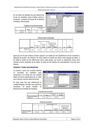 Departamento de Medicina Preventiva y Salud Publica e Historia de la Ciencia. Universidad Complutense de Madrid

                                         SPSS para windows. Tema 10



En el cuadro de diálogo hay que seleccionar
el par de variables cuyas medias vamos a
comparar, y pasarlo al campo de la derecha
Variables relacionadas.




Igual que en el caso anterior primero aparece una tabla con los estadísticos de las muestras y
después la prueba t de Student. En esta ocasión se tratan los datos como parejas de datos, y
se halla la media de las diferencias entre cada pareja, así como su desviación típica para
calcular el error estándar de la media. El resto de los valores son equivalentes a los del caso
anterior.
PRUEBA T PARA UNA MUESTRA
La prueba t para una muestra efectúa
un contraste de hipótesis para
comprobar si la media de una variable
difiere de forma significativa de un valor
que nosotros mismos seleccionamos.
En este caso hay que seleccionar la
variable elegida y el valor que queremos
contrastar. Al pulsar Aceptar se
efectuará el contraste de hipótesis.




Napoleón Pérez Farinós y David Martínez Hernández                                                 Página 4 de 6
 