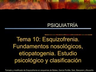 Tema 10: Esquizofrenia.
Fundamentos nosológicos,
etiopatogenia. Estudio
psicológico y clasificación
PSIQUIATRÍA
Tomado y modificado de Esquizofrenia en esquemas de Bobes, Garcia Portilla, Saiz, Bascaran y Bousoño
 