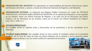 ORGANIZACIÓN DEL REGISTRO: Su organización es responsabilidad del Ejecutivo Nacional por órgano
del Ministerio del Interior y Justicia, a través de la Dirección Nacional de Registros y del Notariado.
ORGANIZACIÓN EXTERNA: La institución del Registro Público funcionará por medio de OFICINAS
PRINCIPALES y OFICINAS SUBALTERNAS DE REGISTRO. En la capital de la República, en las capitales
de los Estados, habrá una Oficina Principal de Registro; y en cada uno de los Municipios del Distrito
Federal y de los Municipios de los Estados, habrá por lo menos una Oficina Subalterna de Registro
(Arts.1913 y 1928 C.C.)
OFICINAS PRINCIPALES:
Son aquéllas donde se registran actos y documentos de los particulares o de las autoridades de la
República.
OFICINAS SUBALTERNAS: Son aquéllas donde se hace constar el verdadero estado de la propiedad
inmueble, por la toma de razón de todos los títulos traslativos de su dominio y de los derechos reales
inherentes que la afectan y aun de cuanto modifica la capacidad de los bienes
 