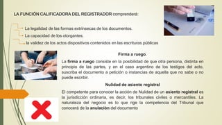 LA FUNCIÓN CALIFICADORA DEL REGISTRADOR comprenderá:
La legalidad de las formas extrínsecas de los documentos.
La capacidad de los otorgantes.
la validez de los actos dispositivos contenidos en las escrituras públicas
Firma a ruego.
La firma a ruego consiste en la posibilidad de que otra persona, distinta en
principio de las partes, y en el caso argentino de los testigos del acto,
suscriba el documento a petición o instancias de aquella que no sabe o no
puede escribir.
Nulidad de asiento registral
El competente para conocer la acción de Nulidad de un asiento registral es
la jurisdicción ordinaria, es decir, los tribunales civiles o mercantiles. La
naturaleza del negocio es lo que rige la competencia del Tribunal que
conocerá de la anulación del documento
 