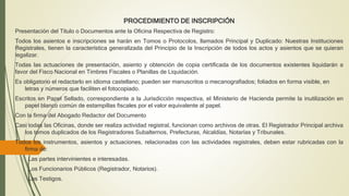 PROCEDIMIENTO DE INSCRIPCIÓN
Presentación del Título o Documentos ante la Oficina Respectiva de Registro:
Todos los asientos e inscripciones se harán en Tomos o Protocolos, llamados Principal y Duplicado: Nuestras Instituciones
Registrales, tienen la característica generalizada del Principio de la Inscripción de todos los actos y asientos que se quieran
legalizar.
Todas las actuaciones de presentación, asiento y obtención de copia certificada de los documentos existentes liquidarán a
favor del Fisco Nacional en Timbres Fiscales o Planillas de Liquidación.
Es obligatorio el redactarlo en idioma castellano; pueden ser manuscritos o mecanografiados; foliados en forma visible, en
letras y números que faciliten el fotocopiado.
Escritos en Papel Sellado, correspondiente a la Jurisdicción respectiva, el Ministerio de Hacienda permite la inutilización en
papel blanco común de estampillas fiscales por el valor equivalente al papel.
Con la firma del Abogado Redactor del Documento
Casi todas las Oficinas, donde ser realiza actividad registral, funcionan como archivos de otras. El Registrador Principal archiva
los tomos duplicados de los Registradores Subalternos, Prefecturas, Alcaldías, Notarías y Tribunales.
Todos los instrumentos, asientos y actuaciones, relacionadas con las actividades registrales, deben estar rubricadas con la
firma de:
Las partes intervinientes e interesadas.
Los Funcionarios Públicos (Registrador, Notarios).
Los Testigos.
 