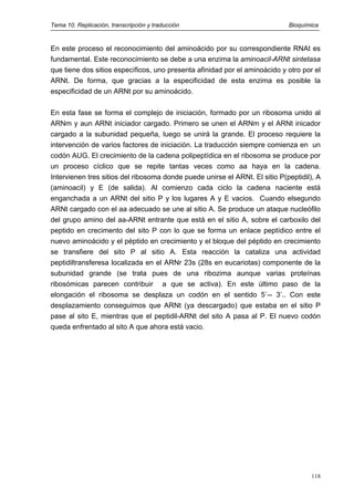 Tema 10. Replicación, transcripción y traducción Bioquímica
En este proceso el reconocimiento del aminoácido por su correspondiente RNAt es
fundamental. Este reconocimiento se debe a una enzima la aminoacil-ARNt sintetasa
que tiene dos sitios específicos, uno presenta afinidad por el aminoácido y otro por el
ARNt. De forma, que gracias a la especificidad de esta enzima es posible la
especificidad de un ARNt por su aminoácido.
En esta fase se forma el complejo de iniciación, formado por un ribosoma unido al
ARNm y aun ARNt iniciador cargado. Primero se unen el ARNm y el ARNt inicador
cargado a la subunidad pequeña, luego se unirá la grande. El proceso requiere la
intervención de varios factores de iniciación. La traducción siempre comienza en un
codón AUG. El crecimiento de la cadena polipeptídica en el ribosoma se produce por
un proceso cíclico que se repite tantas veces como aa haya en la cadena.
Intervienen tres sitios del ribosoma donde puede unirse el ARNt. El sitio P(peptidil), A
(aminoacil) y E (de salida). Al comienzo cada ciclo la cadena naciente está
enganchada a un ARNt del sitio P y los lugares A y E vacios. Cuando elsegundo
ARNt cargado con el aa adecuado se une al sitio A. Se produce un ataque nucleófilo
del grupo amino del aa-ARNt entrante que está en el sitio A, sobre el carboxilo del
peptido en crecimento del sito P con lo que se forma un enlace peptídico entre el
nuevo aminoácido y el pèptido en crecimiento y el bloque del péptido en crecimiento
se transfiere del sito P al sitio A. Esta reacción la cataliza una actividad
peptidiltransferesa localizada en el ARNr 23s (28s en eucariotas) componente de la
subunidad grande (se trata pues de una ribozima aunque varias proteínas
ribosómicas parecen contribuir a que se activa). En este último paso de la
elongación el ribosoma se desplaza un codón en el sentido 5`-- 3’.. Con este
desplazamiento conseguimos que ARNt (ya descargado) que estaba en el sitio P
pase al sito E, mientras que el peptidil-ARNt del sito A pasa al P. El nuevo codón
queda enfrentado al sito A que ahora está vacio.
118
 