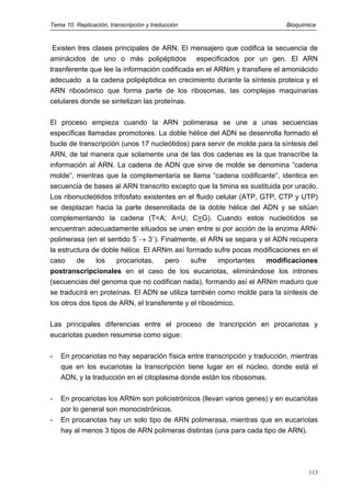 Tema 10. Replicación, transcripción y traducción Bioquímica
Existen tres clases principales de ARN. El mensajero que codifica la secuencia de
aminácidos de uno o más polipéptidos especificados por un gen. El ARN
trasnferente que lee la información codificada en el ARNm y transfiere el amoniácido
adecuado a la cadena polipéptidica en crecimiento durante la síntesis proteica y el
ARN ribosómico que forma parte de los ribosomas, las complejas maquinarias
celulares donde se sintetizan las proteínas.
El proceso empieza cuando la ARN polimerasa se une a unas secuencias
específicas llamadas promotores. La doble hélice del ADN se desenrolla formado el
bucle de transcripción (unos 17 nucleótidos) para servir de molde para la síntesis del
ARN, de tal manera que solamente una de las dos cadenas es la que transcribe la
información al ARN. La cadena de ADN que sirve de molde se denomina ”cadena
molde”, mientras que la complementaria se llama “cadena codificante”, identica en
secuencia de bases al ARN transcrito excepto que la timina es sustituida por uracilo.
Los ribonucleótidos trifosfato existentes en el fluido celular (ATP, GTP, CTP y UTP)
se desplazan hacia la parte desenrollada de la doble hélice del ADN y se sitúan
complementando la cadena (T=A; A=U; C=G). Cuando estos nucleótidos se
encuentran adecuadamente situados se unen entre si por acción de la enzima ARN-
polimerasa (en el sentido 5`→ 3`). Finalmente, el ARN se separa y el ADN recupera
la estructura de doble hélice. El ARNm así formado sufre pocas modificaciones en el
caso de los procariotas, pero sufre importantes modificaciones
postranscripcionales en el caso de los eucariotas, eliminándose los intrones
(secuencias del genoma que no codifican nada), formando así el ARNm maduro que
se traducirá en proteínas. El ADN se utiliza también como molde para la síntesis de
los otros dos tipos de ARN, el transferente y el ribosómico.
Las principales diferencias entre el proceso de trancripción en procariotas y
eucariotas pueden resumirse como sigue:
- En procariotas no hay separación física entre transcripción y traducción, mientras
que en los eucariotas la transcripción tiene lugar en el núcleo, donde está el
ADN, y la traducción en el citoplasma donde están los ribosomas.
- En procariotas los ARNm son policistrónicos (llevan varios genes) y en eucariotas
por lo general son monocistrónicos.
- En procariotas hay un solo tipo de ARN polimerasa, mientras que en eucariotas
hay al menos 3 tipos de ARN polimeras distintas (una para cada tipo de ARN).
113
 