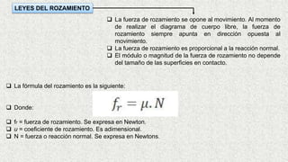 LEYES DEL ROZAMIENTO
 La fuerza de rozamiento se opone al movimiento. Al momento
de realizar el diagrama de cuerpo libre, la fuerza de
rozamiento siempre apunta en dirección opuesta al
movimiento.
 La fuerza de rozamiento es proporcional a la reacción normal.
 El módulo o magnitud de la fuerza de rozamiento no depende
del tamaño de las superficies en contacto.
 La fórmula del rozamiento es la siguiente:
 Donde:
 fr = fuerza de rozamiento. Se expresa en Newton.
 u = coeficiente de rozamiento. Es adimensional.
 N = fuerza o reacción normal. Se expresa en Newtons.
 