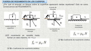FUERZA DE ROZAMIENTO EN LOS CUERPOS
¿Por qué al empujar un bloque sobre la superficie aparecerá ciertas rayaduras? Esto es como
consecuencia del ROZAMIENTO.
cuerpo sobre la
superficie
Empezamos a
empujar
La reacción es
máxima
A punto de
moverse
 El rozamiento es variable hasta
formar un valor máximo. (fs = fmáx)
Cuerpo en
movimiento
 Us = Coeficiente de rozamiento estático
 Uk= Coeficiente de rozamiento cinético
 