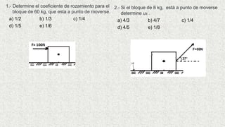 1.- Determine el coeficiente de rozamiento para el
bloque de 60 kg, que esta a punto de moverse.
a) 1/2 b) 1/3 c) 1/4
d) 1/5 e) 1/6
2.- Si el bloque de 8 kg, está a punto de moverse
determine us .
a) 4/3 b) 4/7 c) 1/4
d) 4/5 e) 1/8
 