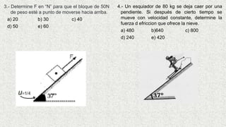 4.- Un esquiador de 80 kg se deja caer por una
pendiente. Si después de cierto tiempo se
mueve con velocidad constante, determine la
fuerza d efriccion que ofrece la nieve.
a) 480 b)640 c) 800
d) 240 e) 420
3.- Determine F en “N” para que el bloque de 50N
de peso esté a punto de moverse hacia arriba.
a) 20 b) 30 c) 40
d) 50 e) 60
 